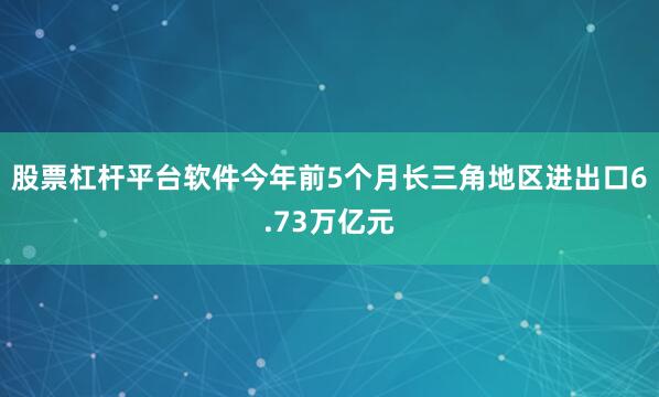 股票杠杆平台软件今年前5个月长三角地区进出口6.73万亿元