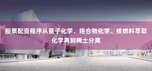 股票配资程序从量子化学、络合物化学、核燃料萃取化学再到稀土分离