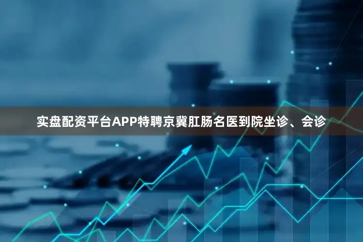 实盘配资平台APP特聘京冀肛肠名医到院坐诊、会诊