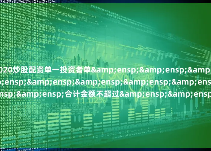 2020炒股配资单一投资者单&ensp;&ensp;&ensp;&ensp;&ensp;&ensp;&ensp;&ensp;&ensp;&ensp;&ensp;&ensp;合计金额不超过&ensp;&ensp;&ensp;&ensp;&ensp;&ensp