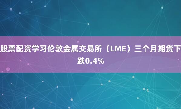 股票配资学习伦敦金属交易所（LME）三个月期货下跌0.4%