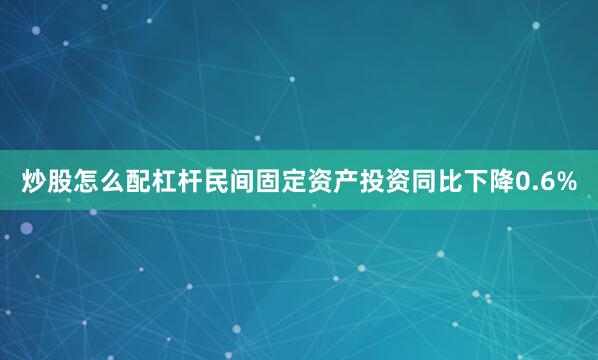 炒股怎么配杠杆民间固定资产投资同比下降0.6%