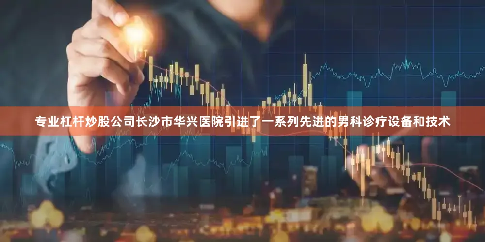 专业杠杆炒股公司长沙市华兴医院引进了一系列先进的男科诊疗设备和技术