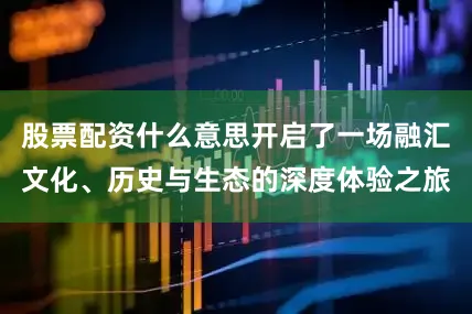 股票配资什么意思开启了一场融汇文化、历史与生态的深度体验之旅