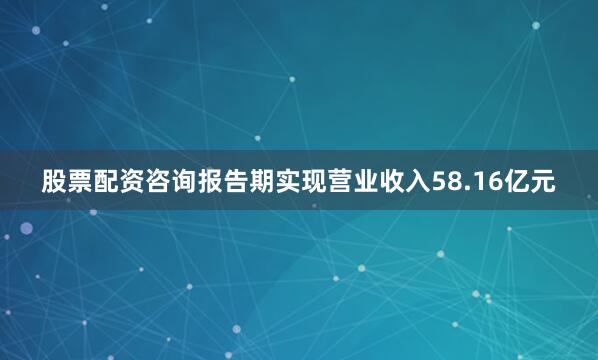 股票配资咨询报告期实现营业收入58.16亿元