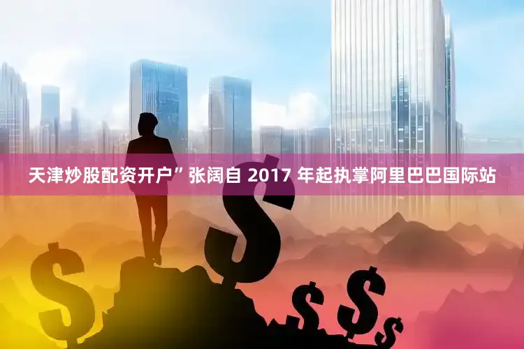 天津炒股配资开户”　　张阔自 2017 年起执掌阿里巴巴国际站