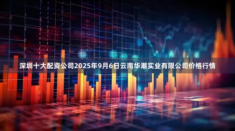 深圳十大配资公司2025年9月6日云南华潮实业有限公司价格行情