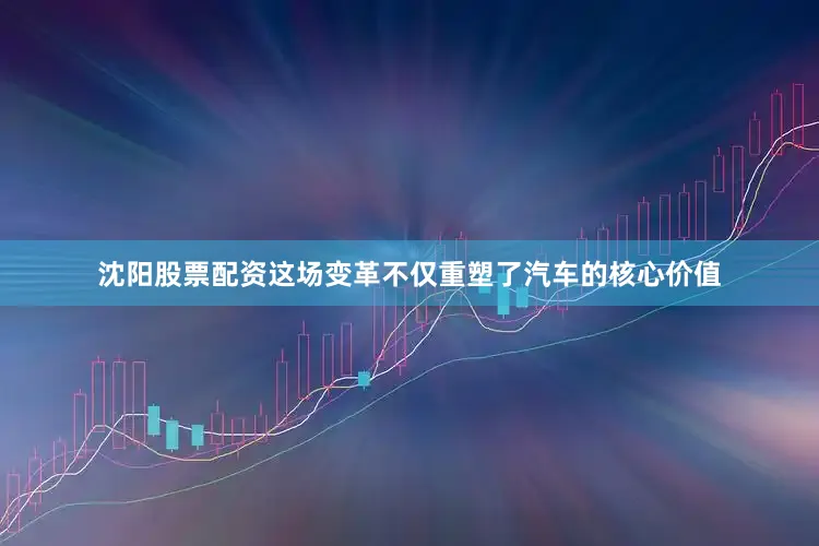 沈阳股票配资这场变革不仅重塑了汽车的核心价值
