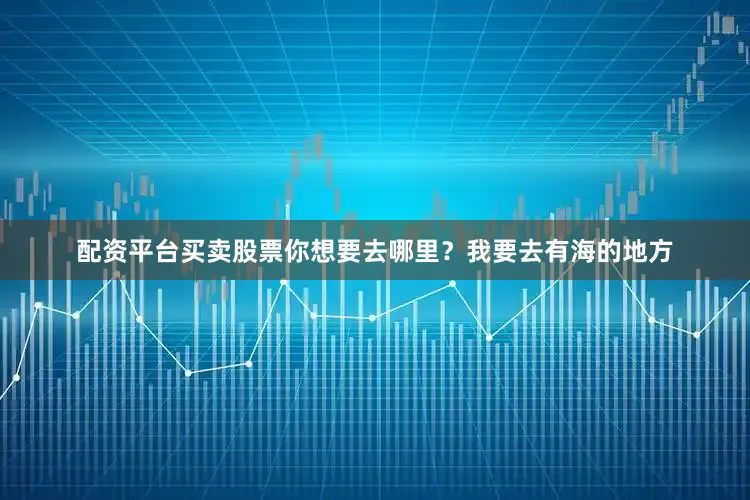 配资平台买卖股票你想要去哪里？我要去有海的地方