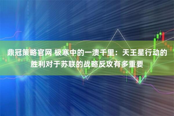 鼎冠策略官网 极寒中的一溃千里：天王星行动的胜利对于苏联的战略反攻有多重要