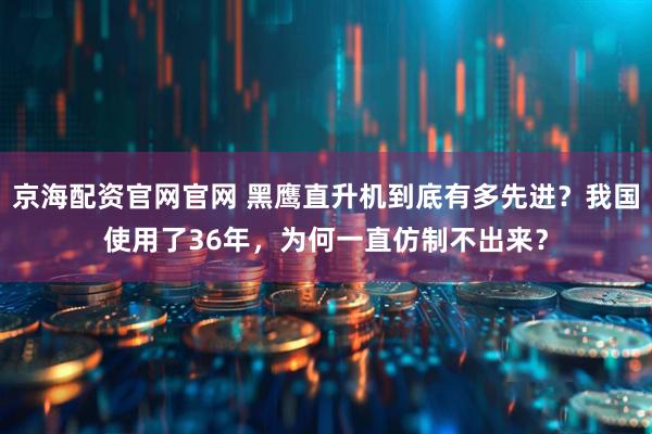 京海配资官网官网 黑鹰直升机到底有多先进？我国使用了36年，为何一直仿制不出来？