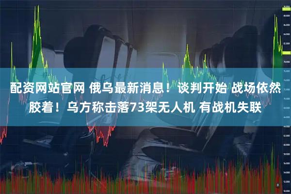 配资网站官网 俄乌最新消息！谈判开始 战场依然胶着！乌方称击落73架无人机 有战机失联