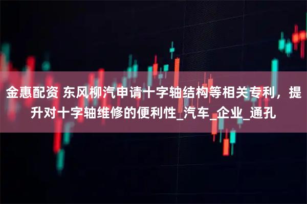 金惠配资 东风柳汽申请十字轴结构等相关专利，提升对十字轴维修的便利性_汽车_企业_通孔