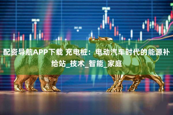 配资导航APP下载 充电桩：电动汽车时代的能源补给站_技术_智能_家庭