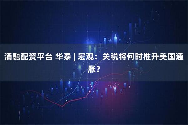 涌融配资平台 华泰 | 宏观：关税将何时推升美国通胀？