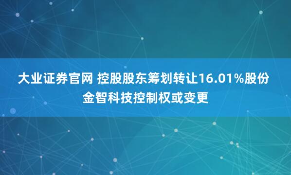 大业证券官网 控股股东筹划转让16.01%股份 金智科技控制权或变更