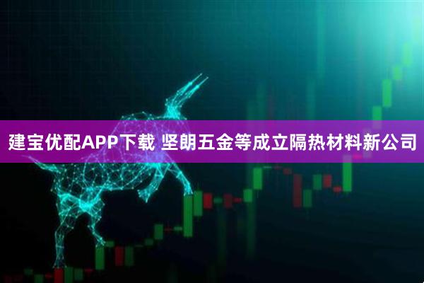建宝优配APP下载 坚朗五金等成立隔热材料新公司