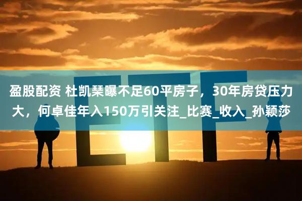 盈股配资 杜凯琹曝不足60平房子，30年房贷压力大，何卓佳年入150万引关注_比赛_收入_孙颖莎