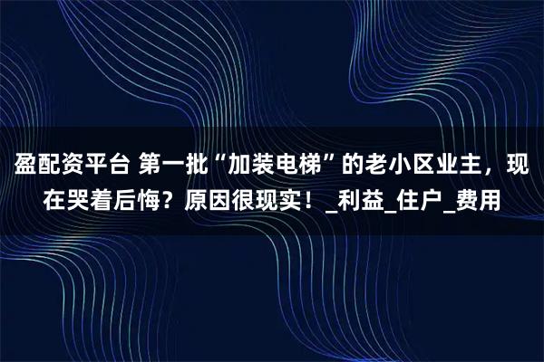 盈配资平台 第一批“加装电梯”的老小区业主，现在哭着后悔？原因很现实！_利益_住户_费用