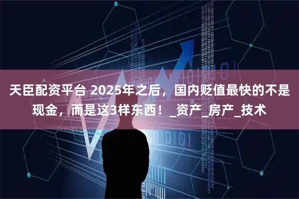 天臣配资平台 2025年之后，国内贬值最快的不是现金，而是这3样东西！_资产_房产_技术