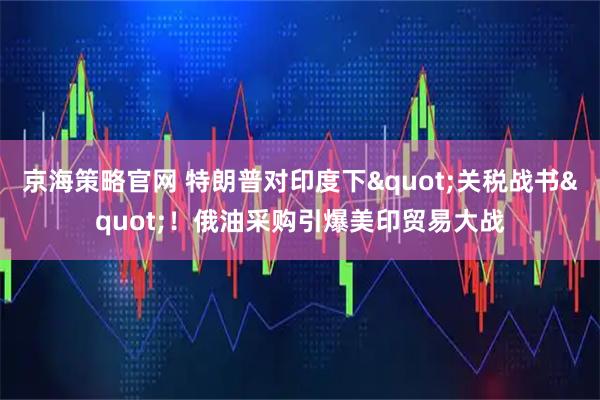 京海策略官网 特朗普对印度下"关税战书"！俄油采购引爆美印贸易大战