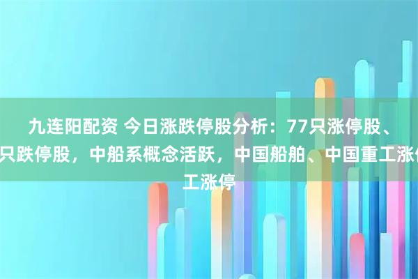 九连阳配资 今日涨跌停股分析：77只涨停股、3只跌停股，中船系概念活跃，中国船舶、中国重工涨停