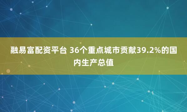 融易富配资平台 36个重点城市贡献39.2%的国内生产总值