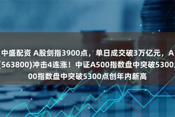 中盛配资 A股剑指3900点，单日成交破3万亿元，A500ETF龙头(563800)冲击4连涨！中证A500指数盘中突破5300点创年内新高