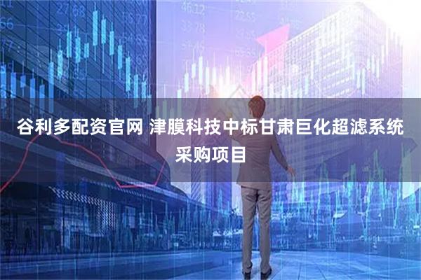 谷利多配资官网 津膜科技中标甘肃巨化超滤系统采购项目