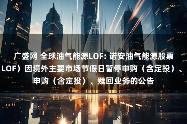 广盛网 全球油气能源LOF: 诺安油气能源股票证券投资基金（LOF）因境外主要市场节假日暂停申购（含定投）、赎回业务的公告