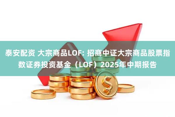 泰安配资 大宗商品LOF: 招商中证大宗商品股票指数证券投资基金（LOF）2025年中期报告
