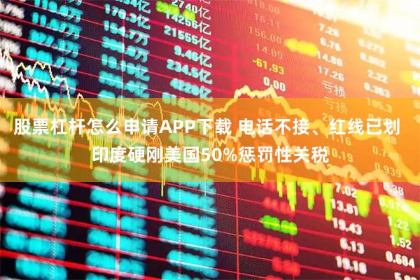 股票杠杆怎么申请APP下载 电话不接、红线已划 印度硬刚美国50%惩罚性关税