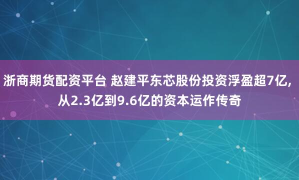 浙商期货配资平台 赵建平东芯股份投资浮盈超7亿, 从2.3亿到9.6亿的资本运作传奇