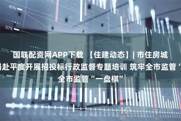 国联配资网APP下载 【住建动态】| 市住房城乡建设局赴平度开展招投标行政监督专题培训 筑牢全市监管“一盘棋”