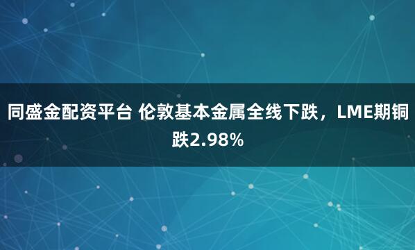 同盛金配资平台 伦敦基本金属全线下跌，LME期铜跌2.98%